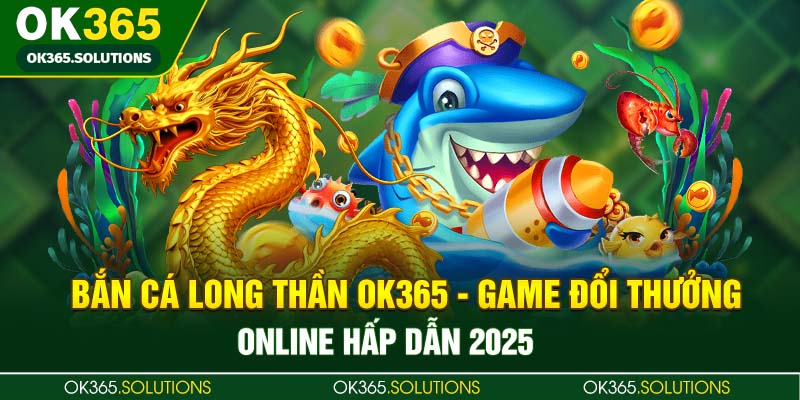 Bắn Cá Long Thần OK365 - Game Đổi Thưởng Online Hấp Dẫn 2025